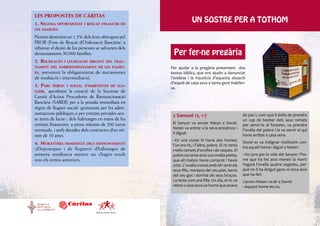 LES PROPOSTES DE CÀRITAS
1. Segona oportunitat i rescat financer de
                                                                           UN SOSTRE PER A TOTHOM
les famílies.

Només destinant un 1,5% dels fons obtinguts pel
FROB (Fons de Rescat d’Ordenació Bancària) a
rebaixar el deute de les persones se salvarien dels
desnonaments 30.000 famílies.                                 Per fer-ne pregària
2. Regulació    i legislació urgent del trac-
tament del sobreendeutament de les famíli-                   Per ajudar a la pregària presentem dos
es,preveient la obligatorietat de mecanismes                 textos bíblics, que ens ajudin a denunciar
de mediació i intermediació.                                 l’avidesa i la injustícia d’aquesta situació
                                                             d’espoli de casa seva a tanta gent indefen-
3. Parc públic i social d’habitatges de llo-                 sa.
guer, aprofitant la creació de la Societat de
Gestió d’Actius Procedents de Reestructuració
Bancària (SAREB) per a la posada immediata en
règim de lloguer social -gestionats per les admi-
nistracions públiques o per entitats privades sen-            2 Samuel 12, 1-7                               de pas i, com que li dolia de prendre
se ànim de lucre-, dels habitatges en mans de les                                                            un cap de bestiar dels seus ramats
entitats financeres, a preus màxims de 200 euros              El Senyor va enviar Natan a David.             per servir-lo al foraster, va prendre
                                                              Natan va entrar a la seva presència i
mensuals, i amb durades dels contractes d’un mí-                                                             l’ovella del pobre i la va servir al qui
                                                              li digué:                                      havia arribat a casa seva.
nim de 10 anys.
                                                              –En una ciutat hi havia dos homes;             David es va indignar moltíssim con-
4. Moratòria immediata dels desnonaments                      l’un era ric, i l’altre, pobre. El ric tenia
(d’hipoteques i de lloguers) d’habitatges de                                                                 tra aquell home i digué a Natan:
                                                              molts ramats d’ovelles i de vaques. El
primera residència mentre no s’hagin resolt                   pobre no tenia sinó una ovella petita,         –Ho juro per la vida del Senyor: l’ho-
tots els temes anteriors.                                     que ell mateix havia comprat i havia           me que ha fet això mereix la mort!
                                                              criat. L’ovella creixia amb ell i amb els      Pagarà l’ovella quatre vegades, per-
                                                              seus fills, menjava del seu plat, bevia        què no li ha dolgut gens ni mica això
                                                              del seu got i dormia als seus braços.          que ha fet!
                                                              La tenia com una filla. Un dia, el ric va      Llavors Natan va dir a David:
                                                              rebre a casa seva un home que anava            –Aquest home ets tu.




                                  Equip de Pastoral Obrera
 