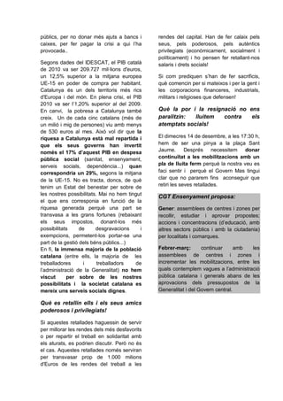 públics, per no donar més ajuts a bancs i      rendes del capital. Han de fer calaix pels
caixes, per fer pagar la crisi a qui l’ha      seus, pels poderosos, pels autèntics
provocada..                                    privilegiats (econòmicament, socialment i
                                               políticament) i ho pensen fer retallant-nos
Segons dades del IDESCAT, el PIB català        salaris i drets socials!
de 2010 va ser 209.727 mil·lions d'euros,
un 12,5% superior a la mitjana europea         Si com prediquen s’han de fer sacrificis,
UE-15 en poder de compra per habitant.         què comencin per si mateixos i per la gent i
Catalunya és un dels territoris més rics       les corporacions financeres, industrials,
d'Europa i del món. En plena crisi, el PIB     militars i religioses que defensen!
2010 va ser l’1,20% superior al del 2009.
En canvi, la pobresa a Catalunya també         Què la por i la resignació no ens
creix. Un de cada cinc catalans (més de        paralitzin:  lluitem  contra   els
un milió i mig de persones) viu amb menys      atemptats socials!
de 530 euros al mes. Això vol dir que la
riquesa a Catalunya està mal repartida i       El dimecres 14 de desembre, a les 17:30 h,
que els seus governs han invertit              hem de ser una pinya a la plaça Sant
només el 17% d’aquest PIB en despesa           Jaume.       Després necessitem donar
pública social (sanitat, ensenyament,          continuïtat a les mobilitzacions amb un
serveis socials, dependència...) quan          pla de lluita ferm perquè la nostra veu es
correspondria un 29%, segons la mitjana        faci sentir i perquè el Govern Mas tingui
de la UE-15. No es tracta, doncs, de què       clar que no pararem fins aconseguir que
tenim un Estat del benestar per sobre de       retiri les seves retallades.
les nostres possibilitats. Mai no hem tingut
                                               CGT Ensenyament proposa:
el que ens corresponia en funció de la
riquesa generada perquè una part se            Gener: assemblees de centres i zones per
transvasa a les grans fortunes (rebaixant      recollir, estudiar i aprovar propostes;
els seus impostos, donant-los més              accions i concentracions (d’educació, amb
possibilitats     de     desgravacions     i   altres sectors públics i amb la ciutadania)
exempcions, permetent-los portar-se una        per localitats i comarques.
part de la gestió dels béns públics...)
En fi, la immensa majoria de la població       Febrer-març:       continuar      amb les
catalana (entre ells, la majoria de les        assemblees de centres i zones i
treballadores       i     treballadors   de    incrementar les mobilitzacions, entre les
l’administració de la Generalitat) no hem      quals contemplem vagues a l’administració
viscut      per sobre de les nostres           pública catalana i generals abans de les
possibilitats i la societat catalana es        aprovacions dels pressupostos de la
mereix uns serveis socials dignes.             Generalitat i del Govern central.

Què es retallin ells i els seus amics
poderosos i privilegiats!

Si aquestes retallades haguessin de servir
per millorar les rendes dels més desfavorits
o per repartir el treball en solidaritat amb
els aturats, es podrien discutir. Però no és
el cas. Aquestes retallades només serviran
per transvasar prop de 1.000 milions
d'Euros de les rendes del treball a les
 