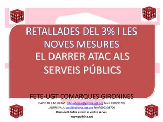 RETALLADES DEL 3% I LES
    NOVES MESURES
  EL DARRER ATAC ALS
    SERVEIS PÚBLICS

FETE-UGT COMARQUES GIRONINES
  DAVID DE LAS HERAS ddelasheras@girona.ugt.org Telef 690995705
         JAUME PAUL jpaul@girona.ugt.org Telef 690308706
              Qualsevol dubte estem al vostre servei.
                         www.publica.cat
 