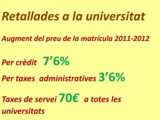 Retallades a la universitat
Augment del preu de la matrícula 2011-2012


Per crèdit   7’6%
Per taxes administratives 3’6%

Taxes de servei 70€ a totes les
universitats
 