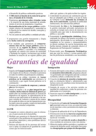 •
Número 36 Mayo de 20112011
Número 36 • Mayo de



     el desarrollo de políticas ambientales positivas.          saber qué, quiénes y de quién reciben los regalos.
4.   El IBI estará en función de la renta de las perso-      2. Controlando los procesos de contratación que de-
     nas y el tamaño de la vivienda.                            ben ser adoptados por el Pleno y no por la Junta
5.   Proponemos gravámenes sobre viviendas vacías               de Gobierno Local, limitando las revisiones al
     y la creación de una bolsa municipal de arrenda-           alza en la contratación, regulando la publicidad
     miento al servicio de propietarios e inquilinos.           institucional y las subvenciones públicas
6.   Racionalización de los cargos públicos estable-         3. Garantizando la ética y la transparencia en
     ciendo criterios de transparencia y austeridad en          la gestión municipal activando mecanismos de
     la fijación de los salarios de alcalde, concejales y       consulta en tiempo real a través de internet o en
     cargos públicos.                                           ventanilla para que toda la documentación sea
7.   No a la cesión de suelo público a entidades privadas.      pública y accesible.
                                                             4. Fomentando la participación ciudadana demo-
Y proponemos una gestión transparente y limpia                  cratizando los plenos con horarios accesibles a la
como lucha contra la corrupción.                                participación, devolviendo la voz arrebatada a la
                                                                ciudadanía en los mismos y retransmitiéndolos
1. Con medidas que garanticen el comporta-                      en directo mediante las nuevas herramientas que
   miento ético de los cargos públicos como la                  facilita internet; dotando de contenido efectivo el
   creación de un registro de bienes e intereses                Reglamento de Participación Ciudadana.
   de carácter público y accesible a la ciudadanía,
   regulando sus salarios con criterios de austeridad        5. Promoviendo unos Presupuestos Participativos
   y limitando los regalos e invitaciones que reciben           para que sean los vecinos y vecinas quienes defi-
   mediante la creación de un registro público para             nan las preferencias atendiendo a sus necesidades.



Garantías de igualdad
Mujer                                                        Inmigración
1. Impulso del Consejo Local de la Mujer para dar voz 1. Fomento del respeto a otras etnias y culturas a través
   a las mujeres de Las Rozas y fomentar su presencia       de encuentros interculturales, programas educati-
   en todos los ámbitos de participación ciudadana.         vos gestionados por inmigrantes para dar a conocer
2. Elaboración un código vinculante de buenas               su historia, cultura y condiciones de vida.
   prácticas en la contratación que promueva la 2. Creación de sistemas de atención a inmigrantes
   conciliación y que regule formas paritarias en la        para su orientación laboral y administrativa que
   contratación.                                            incluya cursos de castellano como herramienta de
3. Fomento de la creación de empresas y autoem-             integración social.
   pleo por las mujeres.                                 3. Garantía de acceso a los servicios sociales en
4. Puesta en marcha y de un plan integral de pre-           igualdad de condiciones a todas las personas em-
   vención y lucha contra la violencia de género que        padronadas en el municipio.
   tendrá entre sus medidas principales la creación de 4. Atención especial al niño inmigrante y a su in-
   dispositivos de urgencia, la especialización de los      tegración en los centros educativos.
   colectivos que intervienen en la atención a las mu-
   jeres víctimas de violencia y mejora de los centros Discapacidad
   de recogida de niños en caso de separación por ma-
   los tratos, pisos de acogida y centros de intercambio 1. Creación de un Centro de Formación Ocupacio-
   de hijos para custodias compartidas.                     nal municipal como un vivero, un centro de cuida-
                                                            do de mascotas u otros yacimientos de empleo que
LGTB                                                        se detecten.
1. Campaña en centros educativos para la toleran- 2. Exigencia de aplicación de la Ley de Dependencia.
   cia y la prevención de la homofobia.                  3. Eliminación total de las barreras arquitectóni-
2. Medidas que garanticen la libertad de expresión          cas en nuestro municipio y ayudas para la adap-
   sexual para evitar problemas de inseguridad, baja        tación de viviendas.
   autoestima, depresión y otros problemas deriva-       4. Extensión del servicio de ayuda a domicilio y
   dos del rechazo.                                         otras medidas de asistencia como tele-alarma.
3. Defensa del derecho de las personas del mismo 5. Oferta de empleo público periódica y regulada con
   sexo a optar a la adopción en igualdad de condi-         criterios de inclusión social, realizando convocato-
   ciones que los heterosexuales.                           rias desagregadas por grupos de discapacidad.
                                                                                                                      5
 