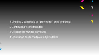 1 Viralidad y capacidad de “profundizar” en la audiencia
2 Continuidad y simultaneidad
3 Creación de mundos narrativos
4 Objetividad desde múltiples subjetividades

 