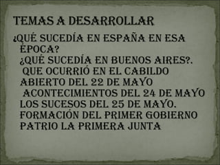 ¿ Qué sucedía en España en esa época? ¿Qué sucedía en Buenos Aires?.  Que ocurrió en el Cabildo abierto del 22 de Mayo   acontecimientos del 24 de Mayo Los sucesos del 25 de mayo.  Formación del primer gobierno patrio la Primera Junta 