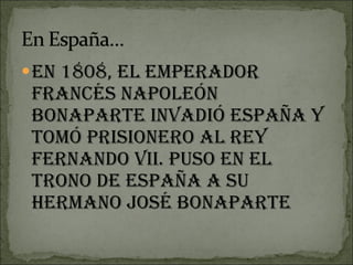 En 1808, el emperador francés Napoleón Bonaparte invadió España y tomó prisionero al rey Fernando VII. Puso en el trono de España a su hermano José Bonaparte 