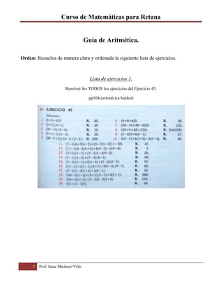 Curso de Matemáticas para Retana
1 Prof. Isaac Martínez-Velis
Guía de Aritmética.
Orden: Resuelva de manera clara y ordenada la siguiente lista de ejercicios.
Lista de ejercicios 1.
Resolver los TODOS los ejercicios del Ejercicio 45.
pp104 (aritmética baldor)
 