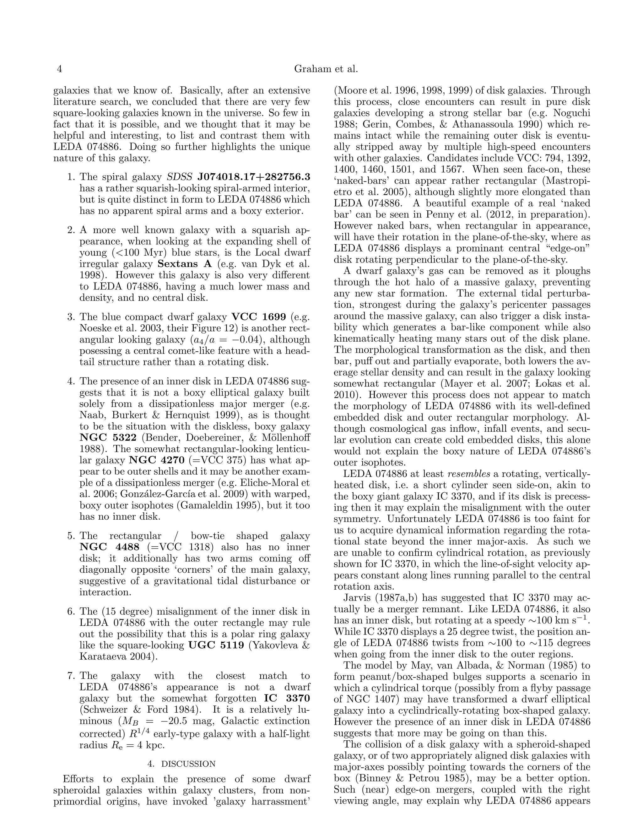4                                                       Graham et al.

galaxies that we know of. Basically, after an extensive         (Moore et al. 1996, 1998, 1999) of disk galaxies. Through
literature search, we concluded that there are very few         this process, close encounters can result in pure disk
square-looking galaxies known in the universe. So few in        galaxies developing a strong stellar bar (e.g. Noguchi
fact that it is possible, and we thought that it may be         1988; Gerin, Combes, & Athanassoula 1990) which re-
helpful and interesting, to list and contrast them with         mains intact while the remaining outer disk is eventu-
LEDA 074886. Doing so further highlights the unique             ally stripped away by multiple high-speed encounters
nature of this galaxy.                                          with other galaxies. Candidates include VCC: 794, 1392,
                                                                1400, 1460, 1501, and 1567. When seen face-on, these
    1. The spiral galaxy SDSS J074018.17+282756.3               ‘naked-bars’ can appear rather rectangular (Mastropi-
       has a rather squarish-looking spiral-armed interior,     etro et al. 2005), although slightly more elongated than
       but is quite distinct in form to LEDA 074886 which       LEDA 074886. A beautiful example of a real ‘naked
       has no apparent spiral arms and a boxy exterior.         bar’ can be seen in Penny et al. (2012, in preparation).
    2. A more well known galaxy with a squarish ap-             However naked bars, when rectangular in appearance,
       pearance, when looking at the expanding shell of         will have their rotation in the plane-of-the-sky, where as
       young (<100 Myr) blue stars, is the Local dwarf          LEDA 074886 displays a prominant central “edge-on”
       irregular galaxy Sextans A (e.g. van Dyk et al.          disk rotating perpendicular to the plane-of-the-sky.
       1998). However this galaxy is also very diﬀerent           A dwarf galaxy’s gas can be removed as it ploughs
       to LEDA 074886, having a much lower mass and             through the hot halo of a massive galaxy, preventing
       density, and no central disk.                            any new star formation. The external tidal perturba-
                                                                tion, strongest during the galaxy’s pericenter passages
    3. The blue compact dwarf galaxy VCC 1699 (e.g.             around the massive galaxy, can also trigger a disk insta-
       Noeske et al. 2003, their Figure 12) is another rect-    bility which generates a bar-like component while also
       angular looking galaxy (a4 /a = −0.04), although         kinematically heating many stars out of the disk plane.
       posessing a central comet-like feature with a head-      The morphological transformation as the disk, and then
       tail structure rather than a rotating disk.              bar, puﬀ out and partially evaporate, both lowers the av-
                                                                erage stellar density and can result in the galaxy looking
    4. The presence of an inner disk in LEDA 074886 sug-        somewhat rectangular (Mayer et al. 2007; Lokas et al.
       gests that it is not a boxy elliptical galaxy built      2010). However this process does not appear to match
       solely from a dissipationless major merger (e.g.         the morphology of LEDA 074886 with its well-deﬁned
       Naab, Burkert & Hernquist 1999), as is thought           embedded disk and outer rectangular morphology. Al-
       to be the situation with the diskless, boxy galaxy       though cosmological gas inﬂow, infall events, and secu-
       NGC 5322 (Bender, Doebereiner, & M¨llenhoﬀ   o           lar evolution can create cold embedded disks, this alone
       1988). The somewhat rectangular-looking lenticu-         would not explain the boxy nature of LEDA 074886’s
       lar galaxy NGC 4270 (=VCC 375) has what ap-              outer isophotes.
       pear to be outer shells and it may be another exam-        LEDA 074886 at least resembles a rotating, vertically-
       ple of a dissipationless merger (e.g. Eliche-Moral et    heated disk, i.e. a short cylinder seen side-on, akin to
       al. 2006; Gonz´lez-Garc´ et al. 2009) with warped,
                       a         ıa                             the boxy giant galaxy IC 3370, and if its disk is precess-
       boxy outer isophotes (Gamaleldin 1995), but it too       ing then it may explain the misalignment with the outer
       has no inner disk.                                       symmetry. Unfortunately LEDA 074886 is too faint for
                                                                us to acquire dynamical information regarding the rota-
    5. The rectangular / bow-tie shaped galaxy
                                                                tional state beyond the inner major-axis. As such we
       NGC 4488 (=VCC 1318) also has no inner
                                                                are unable to conﬁrm cylindrical rotation, as previously
       disk; it additionally has two arms coming oﬀ
                                                                shown for IC 3370, in which the line-of-sight velocity ap-
       diagonally opposite ‘corners’ of the main galaxy,
                                                                pears constant along lines running parallel to the central
       suggestive of a gravitational tidal disturbance or
                                                                rotation axis.
       interaction.
                                                                  Jarvis (1987a,b) has suggested that IC 3370 may ac-
    6. The (15 degree) misalignment of the inner disk in        tually be a merger remnant. Like LEDA 074886, it also
       LEDA 074886 with the outer rectangle may rule            has an inner disk, but rotating at a speedy ∼100 km s−1 .
       out the possibility that this is a polar ring galaxy     While IC 3370 displays a 25 degree twist, the position an-
       like the square-looking UGC 5119 (Yakovleva &            gle of LEDA 074886 twists from ∼100 to ∼115 degrees
       Karataeva 2004).                                         when going from the inner disk to the outer regions.
                                                                  The model by May, van Albada, & Norman (1985) to
    7. The galaxy with the closest match to                     form peanut/box-shaped bulges supports a scenario in
       LEDA 074886’s appearance is not a dwarf                  which a cylindrical torque (possibly from a ﬂyby passage
       galaxy but the somewhat forgotten IC 3370                of NGC 1407) may have transformed a dwarf elliptical
       (Schweizer & Ford 1984). It is a relatively lu-          galaxy into a cyclindrically-rotating box-shaped galaxy.
       minous (MB = −20.5 mag, Galactic extinction              However the presence of an inner disk in LEDA 074886
       corrected) R1/4 early-type galaxy with a half-light      suggests that more may be going on than this.
       radius Re = 4 kpc.                                         The collision of a disk galaxy with a spheroid-shaped
                                                                galaxy, or of two appropriately aligned disk galaxies with
                      4. DISCUSSION                             major-axes possibly pointing towards the corners of the
  Eﬀorts to explain the presence of some dwarf                  box (Binney & Petrou 1985), may be a better option.
spheroidal galaxies within galaxy clusters, from non-           Such (near) edge-on mergers, coupled with the right
primordial origins, have invoked ’galaxy harrassment’           viewing angle, may explain why LEDA 074886 appears
 
