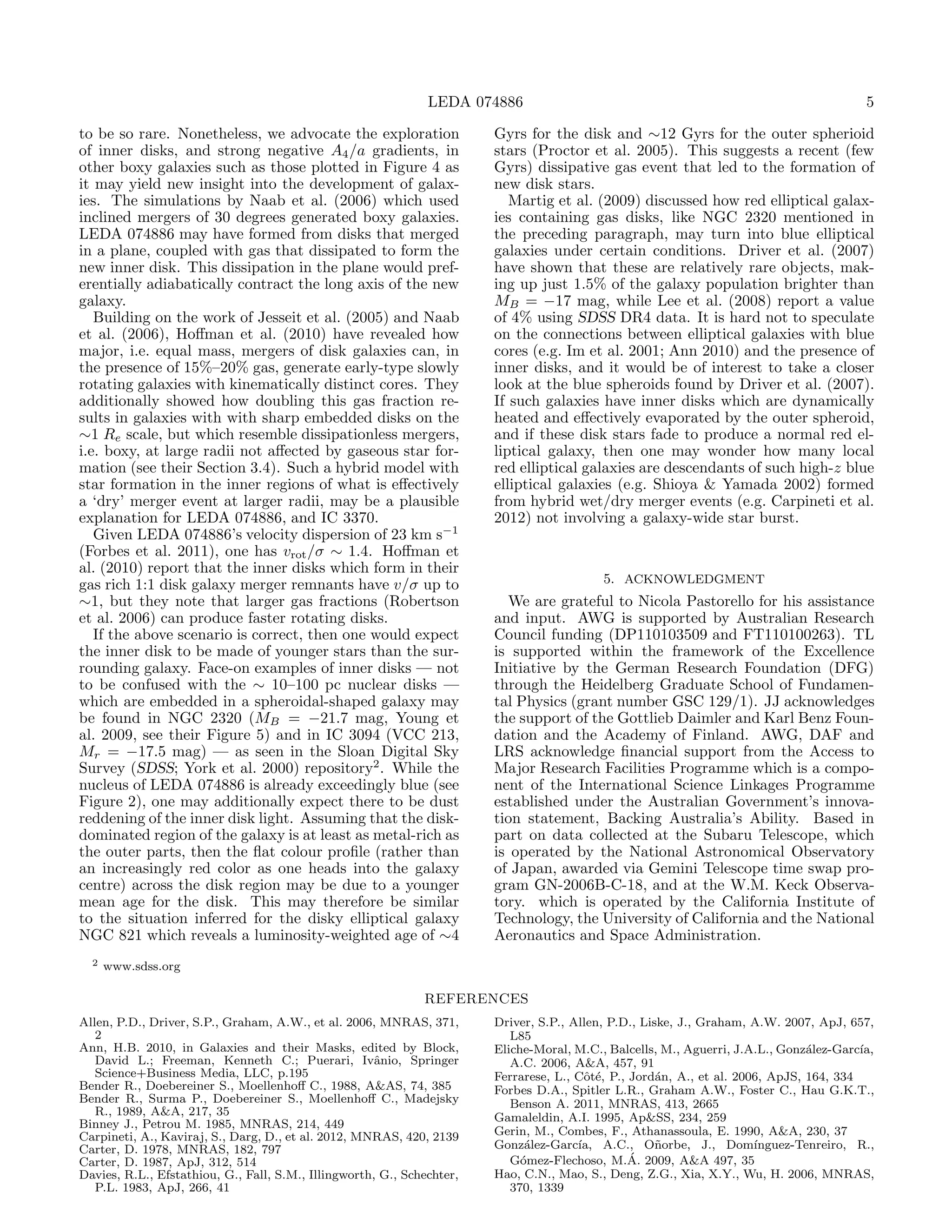 LEDA 074886                                                                5

to be so rare. Nonetheless, we advocate the exploration                 Gyrs for the disk and ∼12 Gyrs for the outer spherioid
of inner disks, and strong negative A4 /a gradients, in                 stars (Proctor et al. 2005). This suggests a recent (few
other boxy galaxies such as those plotted in Figure 4 as                Gyrs) dissipative gas event that led to the formation of
it may yield new insight into the development of galax-                 new disk stars.
ies. The simulations by Naab et al. (2006) which used                      Martig et al. (2009) discussed how red elliptical galax-
inclined mergers of 30 degrees generated boxy galaxies.                 ies containing gas disks, like NGC 2320 mentioned in
LEDA 074886 may have formed from disks that merged                      the preceding paragraph, may turn into blue elliptical
in a plane, coupled with gas that dissipated to form the                galaxies under certain conditions. Driver et al. (2007)
new inner disk. This dissipation in the plane would pref-               have shown that these are relatively rare objects, mak-
erentially adiabatically contract the long axis of the new              ing up just 1.5% of the galaxy population brighter than
galaxy.                                                                 MB = −17 mag, while Lee et al. (2008) report a value
   Building on the work of Jesseit et al. (2005) and Naab               of 4% using SDSS DR4 data. It is hard not to speculate
et al. (2006), Hoﬀman et al. (2010) have revealed how                   on the connections between elliptical galaxies with blue
major, i.e. equal mass, mergers of disk galaxies can, in                cores (e.g. Im et al. 2001; Ann 2010) and the presence of
the presence of 15%–20% gas, generate early-type slowly                 inner disks, and it would be of interest to take a closer
rotating galaxies with kinematically distinct cores. They               look at the blue spheroids found by Driver et al. (2007).
additionally showed how doubling this gas fraction re-                  If such galaxies have inner disks which are dynamically
sults in galaxies with with sharp embedded disks on the                 heated and eﬀectively evaporated by the outer spheroid,
∼1 Re scale, but which resemble dissipationless mergers,                and if these disk stars fade to produce a normal red el-
i.e. boxy, at large radii not aﬀected by gaseous star for-              liptical galaxy, then one may wonder how many local
mation (see their Section 3.4). Such a hybrid model with                red elliptical galaxies are descendants of such high-z blue
star formation in the inner regions of what is eﬀectively               elliptical galaxies (e.g. Shioya & Yamada 2002) formed
a ‘dry’ merger event at larger radii, may be a plausible                from hybrid wet/dry merger events (e.g. Carpineti et al.
explanation for LEDA 074886, and IC 3370.                               2012) not involving a galaxy-wide star burst.
   Given LEDA 074886’s velocity dispersion of 23 km s−1
(Forbes et al. 2011), one has vrot /σ ∼ 1.4. Hoﬀman et
al. (2010) report that the inner disks which form in their
gas rich 1:1 disk galaxy merger remnants have v/σ up to                                    5. ACKNOWLEDGMENT
∼1, but they note that larger gas fractions (Robertson                     We are grateful to Nicola Pastorello for his assistance
et al. 2006) can produce faster rotating disks.                         and input. AWG is supported by Australian Research
   If the above scenario is correct, then one would expect              Council funding (DP110103509 and FT110100263). TL
the inner disk to be made of younger stars than the sur-                is supported within the framework of the Excellence
rounding galaxy. Face-on examples of inner disks — not                  Initiative by the German Research Foundation (DFG)
to be confused with the ∼ 10–100 pc nuclear disks —                     through the Heidelberg Graduate School of Fundamen-
which are embedded in a spheroidal-shaped galaxy may                    tal Physics (grant number GSC 129/1). JJ acknowledges
be found in NGC 2320 (MB = −21.7 mag, Young et                          the support of the Gottlieb Daimler and Karl Benz Foun-
al. 2009, see their Figure 5) and in IC 3094 (VCC 213,                  dation and the Academy of Finland. AWG, DAF and
Mr = −17.5 mag) — as seen in the Sloan Digital Sky                      LRS acknowledge ﬁnancial support from the Access to
Survey (SDSS; York et al. 2000) repository2 . While the                 Major Research Facilities Programme which is a compo-
nucleus of LEDA 074886 is already exceedingly blue (see                 nent of the International Science Linkages Programme
Figure 2), one may additionally expect there to be dust                 established under the Australian Government’s innova-
reddening of the inner disk light. Assuming that the disk-              tion statement, Backing Australia’s Ability. Based in
dominated region of the galaxy is at least as metal-rich as             part on data collected at the Subaru Telescope, which
the outer parts, then the ﬂat colour proﬁle (rather than                is operated by the National Astronomical Observatory
an increasingly red color as one heads into the galaxy                  of Japan, awarded via Gemini Telescope time swap pro-
centre) across the disk region may be due to a younger                  gram GN-2006B-C-18, and at the W.M. Keck Observa-
mean age for the disk. This may therefore be similar                    tory. which is operated by the California Institute of
to the situation inferred for the disky elliptical galaxy               Technology, the University of California and the National
NGC 821 which reveals a luminosity-weighted age of ∼4                   Aeronautics and Space Administration.
  2   www.sdss.org

                                                              REFERENCES
Allen, P.D., Driver, S.P., Graham, A.W., et al. 2006, MNRAS, 371,       Driver, S.P., Allen, P.D., Liske, J., Graham, A.W. 2007, ApJ, 657,
   2                                                                       L85
Ann, H.B. 2010, in Galaxies and their Masks, edited by Block,           Eliche-Moral, M.C., Balcells, M., Aguerri, J.A.L., Gonz´lez-Garc´
                                                                                                                                a        ıa,
   David L.; Freeman, Kenneth C.; Puerari, Ivˆnio, Springer
                                                      a                    A.C. 2006, A&A, 457, 91
   Science+Business Media, LLC, p.195                                   Ferrarese, L., Cˆt´, P., Jord´n, A., et al. 2006, ApJS, 164, 334
                                                                                        o e           a
Bender R., Doebereiner S., Moellenhoﬀ C., 1988, A&AS, 74, 385           Forbes D.A., Spitler L.R., Graham A.W., Foster C., Hau G.K.T.,
Bender R., Surma P., Doebereiner S., Moellenhoﬀ C., Madejsky               Benson A. 2011, MNRAS, 413, 2665
   R., 1989, A&A, 217, 35                                               Gamaleldin, A.I. 1995, Ap&SS, 234, 259
Binney J., Petrou M. 1985, MNRAS, 214, 449
Carpineti, A., Kaviraj, S., Darg, D., et al. 2012, MNRAS, 420, 2139     Gerin, M., Combes, F., Athanassoula, E. 1990, A&A, 230, 37
Carter, D. 1978, MNRAS, 182, 797                                        Gonz´lez-Garc´
                                                                              a        ıa, A.C., O˜orbe, J., Dom´
                                                                                                      n                ınguez-Tenreiro, R.,
Carter, D. 1987, ApJ, 312, 514                                               o                   ´
                                                                           G´mez-Flechoso, M.A. 2009, A&A 497, 35
Davies, R.L., Efstathiou, G., Fall, S.M., Illingworth, G., Schechter,   Hao, C.N., Mao, S., Deng, Z.G., Xia, X.Y., Wu, H. 2006, MNRAS,
   P.L. 1983, ApJ, 266, 41                                                 370, 1339
 
