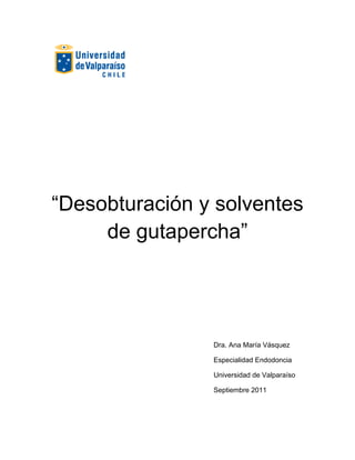  
 
 
 
 
 
 
 
“Desobturación y solventes
de gutapercha”
 
 
 
 
 
 
Dra. Ana María Vásquez
Especialidad Endodoncia
Universidad de Valparaíso
Septiembre 2011
 