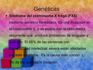 Genéticas
 Síndrome del cromosoma X frágil (FXS)
trastorno genético hereditario. Es una mutación en
el cromosoma X y se asocia con la otitis media
recurrente que produce problemas de lenguaje y

audición. El 86% de las personas con
discapacidad intelectual severa están afectados
por este síndrome. Es la causa más común y l
6% de los autistas lo padecen.

 