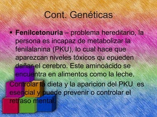 Cont. Genéticas
 Fenilcetonuria – problema hereditario, la
persona es incapaz de metabolizar la
fenilalanina (PKU), lo cual hace que
aparezcan niveles tóxicos qu epueden
dañar el cerebro. Este aminoácido se
encuentra en alimentos como la leche.
Controlar la dieta y la aparicion del PKU es
esencial y puede prevenir o controlar el
retraso mental.

 