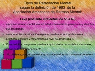 Tipos de Retardación Mental
según la definición de 1983 de la
Asociación Americana de Retraso Mental:
Leve (cociente intelectual de 55 a 69):
 niños con retraso mental leve en edad preescolar no parecen muy distintos
que los demás.
 cuando se les da educación especial pueden aprender destrezas
prácticas, y lectura y matemáticas a nivel de grados 3 a 6.
 Como adultos, en general pueden adquirir destrezas sociales y laborales,
y vivir en forma independiente.


No obstante, pueden necesitar guía y apoyo durante momentos de estrés
inusual.

 