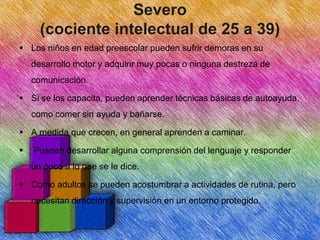 Severo
(cociente intelectual de 25 a 39)
 Los niños en edad preescolar pueden sufrir demoras en su
desarrollo motor y adquirir muy pocas o ninguna destreza de
comunicación.
 Si se los capacita, pueden aprender técnicas básicas de autoayuda,
como comer sin ayuda y bañarse.
 A medida que crecen, en general aprenden a caminar.


Pueden desarrollar alguna comprensión del lenguaje y responder
un poco a lo que se le dice.

 Como adultos se pueden acostumbrar a actividades de rutina, pero
necesitan dirección y supervisión en un entorno protegido.

 