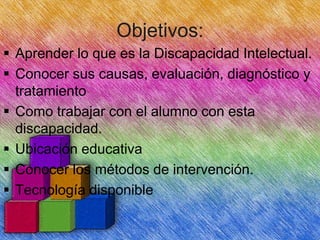 Objetivos:
 Aprender lo que es la Discapacidad Intelectual.
 Conocer sus causas, evaluación, diagnóstico y
tratamiento
 Como trabajar con el alumno con esta
discapacidad.
 Ubicación educativa
 Conocer los métodos de intervención.
 Tecnología disponible

 