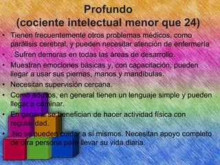Profundo
(cociente intelectual menor que 24)
• Tienen frecuentemente otros problemas médicos, como
parálisis cerebral, y pueden necesitar atención de enfermería
• . Sufren demoras en todas las áreas de desarrollo.
• Muestran emociones básicas y, con capacitación, pueden
llegar a usar sus piernas, manos y mandíbulas.
• Necesitan supervisión cercana.
• Como adultos, en general tienen un lenguaje simple y pueden
llegar a caminar.
• En general se benefician de hacer actividad física con
regularidad.
• No se pueden cuidar a sí mismos. Necesitan apoyo completo
de otra persona para llevar su vida diaria.

 