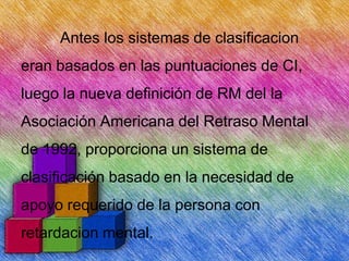 Antes los sistemas de clasificacion
eran basados en las puntuaciones de CI,

luego la nueva definición de RM del la
Asociación Americana del Retraso Mental

de 1992, proporciona un sistema de
clasificación basado en la necesidad de
apoyo requerido de la persona con
retardacion mental.

 