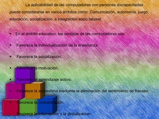 La aplicabilidad de las computadoras con personas discapacitadas
puede considerarse en varios ámbitos como: Comunicación, autonomía, juego,
educación, socialización e integración socio laboral.



En el ámbito educativo, las ventajas de las computadoras son:



Favorece la individualización de la enseñanza.



Favorece la socialización.



Favorece la motivación.



Favorece el aprendizaje activo.



Favorece la autoestima mediante la eliminación del sentimiento de fracaso.



Favorece la concentración.

•

Favorece la información y la globalizacion.

 