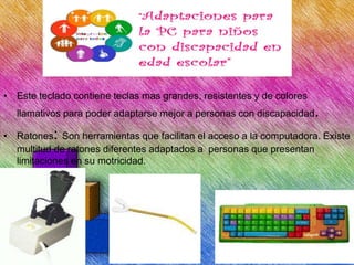 • Este teclado contiene teclas mas grandes, resistentes y de colores
llamativos para poder adaptarse mejor a personas con discapacidad.
• Ratones: Son herramientas que facilitan el acceso a la computadora. Existe
multitud de ratones diferentes adaptados a personas que presentan
limitaciones en su motricidad.

 