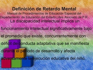 Definición de Retardo Mental
Manual de Procedimientos de Educación Especial del
Departamento de Educación del Estado Libre Asociado de P.R.

La discapacidad intelectual implica un
funcionamiento intelectual significativamente bajo
el promedio que existe, concurrentemente con
déficit de conducta adaptativa que se manifiesta
durante el período de desarrollo y afecta

adversamente la ejecución educativa del niño.

 