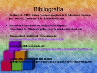 Bibliografía


Deutsch, D. (2003). Bases Psicopedagógicas de la Educación Especial
(4ta. edición). Tenessee, E.U. Editorial Pearson



Manual de Procedimientos de Educacion Especial
Recopilado de: http//www.gobierno.pr/tags/educacionespecial



Discapacidad Intelectual. Recopilado de:
http://www.psicopedagogia.com/retraso-mental



Retraso Mental.Recopilado de:
http://campus.usal.es/~inico/actividades/actasuruguay2001/6.pdfhttp://w
ww.



Discapacidad Intelectual. Recopilado
de:http://www.nlm.nih.gov/medlineplus/spanish/ency/article/001523.htm

 