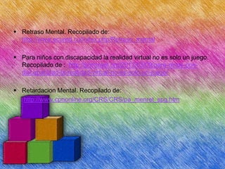  Retraso Mental. Recopilado de:
http://www.ecured.cu/index.php/Retraso_mental

 Para niños con discapacidad la realidad virtual no es solo un juego.
Recopilado de : http://porisrael.org/2013/03/09/para-ninos-condiscapacidad-la-realidad-virtual-no-es-solo-un-juego/
 Retardacion Mental. Recopilado de:
http://www.cpnonline.org/CRS/CRS/pa_menret_spg.htm

 