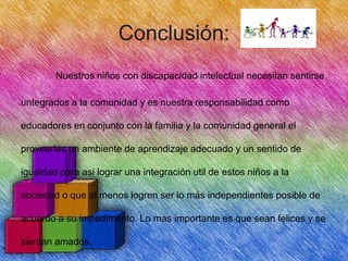 Conclusión:
Nuestros niños con discapacidad intelectual necesitan sentirse
untegrados a la comunidad y es nuestra responsabilidad como
educadores en conjunto con la familia y la comunidad general el
proveerles un ambiente de aprendizaje adecuado y un sentido de
igualdad para asi lograr una integración util de estos niños a la
sociedad o que al menos logren ser lo más independientes posible de

acuerdo a su impedimento. Lo mas importante es que sean felices y se
sientan amados.

 
