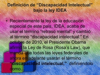 Definición de “Discapacidad Intelectual”
bajo la ley IDEA
• Recientemente la ley de la educación
especial de este país, IDEA, acaba de
usar el término “retraso mental” y cambió
al término “discapacidad intelectual.” En
octubre de 2010, el Presidente Obama
afirmó la Ley de Rosa (Rosa’s Law), que
manda que todas las leyes federales de
ahora en adelante usarán el término
“discapacidad intelectual,” definiéndolo
como…

 