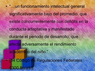 • “…un funcionamiento intelectual general
significativamente bajo del promedio, que
existe concurrentemente con déficits en la
conducta adaptativa y manifestado
durante el periodo de desarrollo, que
afecta adversamente el rendimiento
académico del niño.”

• [34 Código de Regulaciones Federales
§300.8(c)(6)]

 