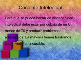 Cociente Intelectual
Para que se pueda hablar de discapacidad
intelectual debe estar por debajo de un CI
menor de 70 y producir problemas
adaptativos. La mayoría tienen trastornos
cognitivos y es incurable.

 