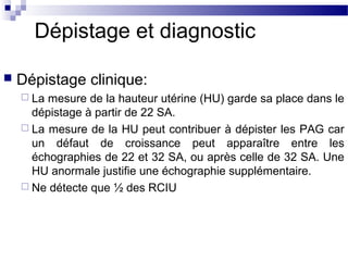 Dépistage et diagnostic
 Dépistage clinique:
 La mesure de la hauteur utérine (HU) garde sa place dans le
dépistage à partir de 22 SA.
 La mesure de la HU peut contribuer à dépister les PAG car
un défaut de croissance peut apparaître entre les
échographies de 22 et 32 SA, ou après celle de 32 SA. Une
HU anormale justifie une échographie supplémentaire.
 Ne détecte que ½ des RCIU
 