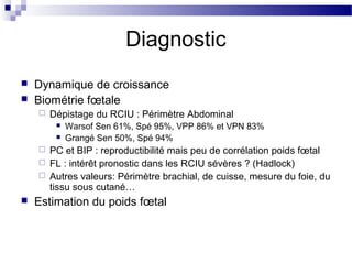 Diagnostic
 Dynamique de croissance
 Biométrie fœtale
 Dépistage du RCIU : Périmètre Abdominal
 Warsof Sen 61%, Spé 95%, VPP 86% et VPN 83%
 Grangé Sen 50%, Spé 94%
 PC et BIP : reproductibilité mais peu de corrélation poids fœtal
 FL : intérêt pronostic dans les RCIU sévères ? (Hadlock)
 Autres valeurs: Périmètre brachial, de cuisse, mesure du foie, du
tissu sous cutané…
 Estimation du poids fœtal
 