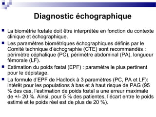 Diagnostic échographique
 La biométrie fœtale doit être interprétée en fonction du contexte
clinique et échographique.
 Les paramètres biométriques échographiques définis par le
Comité technique d’échographie (CTE) sont recommandés :
périmètre céphalique (PC), périmètre abdominal (PA), longueur
fémorale (LF).
 Estimation du poids fœtal (EPF) : paramètre le plus pertinent
pour le dépistage.
 La formule d’EPF de Hadlock à 3 paramètres (PC, PA et LF):
intérêt pour les populations à bas et à haut risque de PAG (95
% des cas, l’estimation de poids fœtal a une erreur maximale
de +/- 20 %. Ainsi, pour 5 % des patientes, l’écart entre le poids
estimé et le poids réel est de plus de 20 %).
 