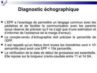  L’EPF a l’avantage de permettre un langage commun avec les
pédiatres et de faciliter la communication avec les parents
(sous réserve de préciser qu’il ne s’agit que d’une estimation et
d’informer de l’existence de la marge d’erreur).
 Le compte-rendu d’échographie doit préciser le percentile de
l’EPF.
 Il est rappelé qu’un fœtus dont toutes les biométries sont ≥ 10e
percentile peut avoir une EPF < 10e percentile.
 La vérification de la date de début de grossesse est essentielle.
Elle repose sur la longueur cranio-caudale entre 11 et 14 SA .
Diagnostic échographique
 