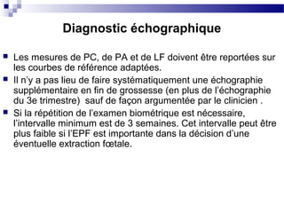  Les mesures de PC, de PA et de LF doivent être reportées sur
les courbes de référence adaptées.
 Il n’y a pas lieu de faire systématiquement une échographie
supplémentaire en fin de grossesse (en plus de l’échographie
du 3e trimestre) sauf de façon argumentée par le clinicien .
 Si la répétition de l’examen biométrique est nécessaire,
l’intervalle minimum est de 3 semaines. Cet intervalle peut être
plus faible si l’EPF est importante dans la décision d’une
éventuelle extraction fœtale.
Diagnostic échographique
 