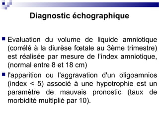  Evaluation du volume de liquide amniotique
(corrélé à la diurèse fœtale au 3ème trimestre)
est réalisée par mesure de l’index amniotique,
(normal entre 8 et 18 cm)
 l'apparition ou l'aggravation d'un oligoamnios
(index < 5) associé à une hypotrophie est un
paramètre de mauvais pronostic (taux de
morbidité multiplié par 10).
Diagnostic échographique
 