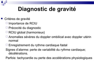Diagnostic de gravité
 Critères de gravité
 Importance de RCIU
 Précocité du diagnostic
 RCIU global (harmonieux)
 Anomalies sévères du doppler ombilical avec doppler utérin
normal
 Enregistrement du rythme cardiaque fœtal
Signes d’alarme: perte de variabilité du rythme cardiaque;
décélérations.
Parfois: tachycardie ou perte des accélérations physiologiques
 