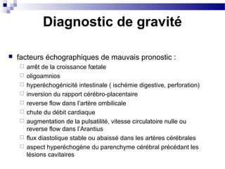 facteurs échographiques de mauvais pronostic :
 arrêt de la croissance fœtale
 oligoamnios
 hyperéchogénicité intestinale ( ischémie digestive, perforation)
 inversion du rapport cérébro-placentaire
 reverse flow dans l’artère ombilicale
 chute du débit cardiaque
 augmentation de la pulsatilité, vitesse circulatoire nulle ou
reverse flow dans l’Arantius
 flux diastolique stable ou abaissé dans les artères cérébrales
 aspect hyperéchogène du parenchyme cérébral précédant les
lésions cavitaires
Diagnostic de gravité
 