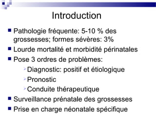 Introduction
 Pathologie fréquente: 5-10 % des
grossesses; formes sévères: 3%
 Lourde mortalité et morbidité périnatales
 Pose 3 ordres de problèmes:
Diagnostic: positif et étiologique
Pronostic
Conduite thérapeutique
 Surveillance prénatale des grossesses
 Prise en charge néonatale spécifique
 