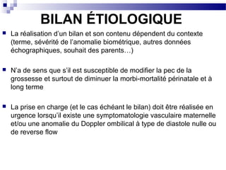 BILAN ÉTIOLOGIQUE
 La réalisation d’un bilan et son contenu dépendent du contexte
(terme, sévérité de l’anomalie biométrique, autres données
échographiques, souhait des parents…)
 N’a de sens que s’il est susceptible de modifier la pec de la
grossesse et surtout de diminuer la morbi-mortalité périnatale et à
long terme
 La prise en charge (et le cas échéant le bilan) doit être réalisée en
urgence lorsqu’il existe une symptomatologie vasculaire maternelle
et/ou une anomalie du Doppler ombilical à type de diastole nulle ou
de reverse flow
 