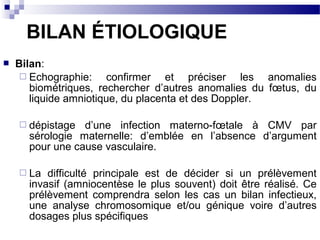  Bilan:
 Echographie: confirmer et préciser les anomalies
biométriques, rechercher d’autres anomalies du fœtus, du
liquide amniotique, du placenta et des Doppler.
 dépistage d’une infection materno-fœtale à CMV par
sérologie maternelle: d’emblée en l’absence d’argument
pour une cause vasculaire.
 La difficulté principale est de décider si un prélèvement
invasif (amniocentèse le plus souvent) doit être réalisé. Ce
prélèvement comprendra selon les cas un bilan infectieux,
une analyse chromosomique et/ou génique voire d’autres
dosages plus spécifiques
BILAN ÉTIOLOGIQUE
 