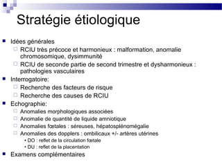 Stratégie étiologique
 Idées générales
 RCIU très précoce et harmonieux : malformation, anomalie
chromosomique, dysimmunité
 RCIU de seconde partie de second trimestre et dysharmonieux :
pathologies vasculaires
 Interrogatoire:
 Recherche des facteurs de risque
 Recherche des causes de RCIU
 Echographie:
 Anomalies morphologiques associées
 Anomalie de quantité de liquide amniotique
 Anomalies fœtales : séreuses, hépatosplénomégalie
 Anomalies des dopplers : ombilicaux +/- artères utérines
• DO : reflet de la circulation fœtale
• DU : reflet de la placentation
 Examens complémentaires
 