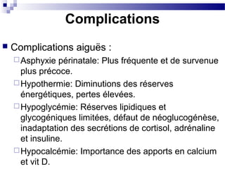 Complications
 Complications aiguës :
Asphyxie périnatale: Plus fréquente et de survenue
plus précoce.
Hypothermie: Diminutions des réserves
énergétiques, pertes élevées.
Hypoglycémie: Réserves lipidiques et
glycogéniques limitées, défaut de néoglucogénèse,
inadaptation des secrétions de cortisol, adrénaline
et insuline.
Hypocalcémie: Importance des apports en calcium
et vit D.
 