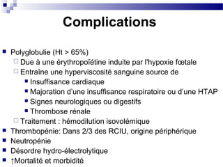 Complications
 Polyglobulie (Ht > 65%)
 Due à une érythropoïétine induite par l'hypoxie fœtale
 Entraîne une hyperviscosité sanguine source de
 Insuffisance cardiaque
 Majoration d’une insuffisance respiratoire ou d’une HTAP
 Signes neurologiques ou digestifs
 Thrombose rénale
 Traitement : hémodilution isovolémique
 Thrombopénie: Dans 2/3 des RCIU, origine périphérique
 Neutropénie
 Désordre hydro-électrolytique
 ↑Mortalité et morbidité
 