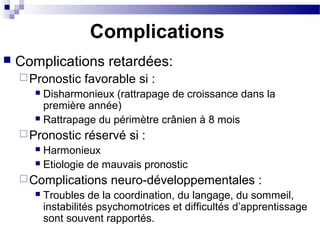 Complications
 Complications retardées:
Pronostic favorable si :
 Disharmonieux (rattrapage de croissance dans la
première année)
 Rattrapage du périmètre crânien à 8 mois
Pronostic réservé si :
 Harmonieux
 Etiologie de mauvais pronostic
Complications neuro-développementales :
 Troubles de la coordination, du langage, du sommeil,
instabilités psychomotrices et difficultés d’apprentissage
sont souvent rapportés.
 
