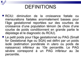 DEFINITIONS
 RCIU: diminution de la croissance fœtale ou
mensurations fœtales anormalement basses pour
l’âge gestationnel reportées sur des courbes de
croissance d’une population témoin (le choix d’une
courbe de poids conditionnent en grande partie le
dépistage et le diagnostic du RCIU).
 Le petit poids pour l’âge gestationnel ou PAG (Small
for Gestational Age ou SGA) est défini par un poids
isolé (estimation pondérale in utero ou poids de
naissance) inférieur au 10e percentile. Le PAG
sévère correspond à un PAG inférieur au 3e
percentile.
 
