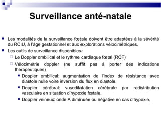 Surveillance anté-natale
 Les modalités de la surveillance fœtale doivent être adaptées à la sévérité
du RCIU, à l’âge gestationnel et aux explorations vélocimétriques.
 Les outils de surveillance disponibles:
 Le Doppler ombilical et le rythme cardiaque fœtal (RCF)
 Vélocimétrie doppler (ne suffit pas à porter des indications
thérapeutiques)
 Doppler ombilical: augmentation de l’index de résistance avec
diastole nulle voire inversion du flux en diastole.
 Doppler cérébral: vasodilatation cérébrale par redistribution
vasculaire en situation d’hypoxie fœtale.
 Doppler veineux: onde A diminuée ou négative en cas d’hypoxie.
 