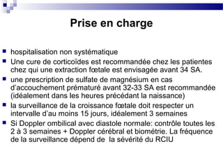 Prise en charge
 hospitalisation non systématique
 Une cure de corticoïdes est recommandée chez les patientes
chez qui une extraction fœtale est envisagée avant 34 SA.
 une prescription de sulfate de magnésium en cas
d’accouchement prématuré avant 32-33 SA est recommandée
(idéalement dans les heures précédant la naissance)
 la surveillance de la croissance fœtale doit respecter un
intervalle d’au moins 15 jours, idéalement 3 semaines
 Si Doppler ombilical avec diastole normale: contrôle toutes les
2 à 3 semaines + Doppler cérébral et biométrie. La fréquence
de la surveillance dépend de la sévérité du RCIU
 