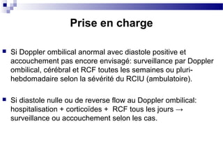  Si Doppler ombilical anormal avec diastole positive et
accouchement pas encore envisagé: surveillance par Doppler
ombilical, cérébral et RCF toutes les semaines ou pluri-
hebdomadaire selon la sévérité du RCIU (ambulatoire).
 Si diastole nulle ou de reverse flow au Doppler ombilical:
hospitalisation + corticoïdes + RCF tous les jours →
surveillance ou accouchement selon les cas.
Prise en charge
 