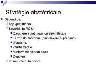 Stratégie obstétricale
 Dépend de:
 Age gestationnel
 Sévérité de RCIU
 Caractère symétrique ou asymétrique,
 Terme de survenue (plus sévère si précoce),
 biométrie.
 vitalité fœtale
 Malformations associées
 Dopplers
 Immaturité pulmonaire
 