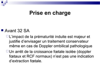  Avant 32 SA
L’impact de la prématurité induite est majeur et
justifie d’envisager un traitement conservateur
même en cas de Doppler ombilical pathologique
Un arrêt de la croissance fœtale isolée (doppler
fœtaux et RCF normaux) n’est pas une indication
d’extraction fœtale.
Prise en charge
 