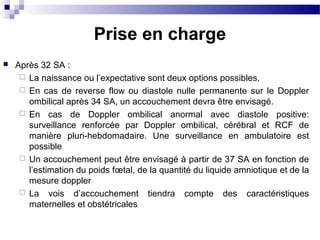  Après 32 SA :
 La naissance ou l’expectative sont deux options possibles.
 En cas de reverse flow ou diastole nulle permanente sur le Doppler
ombilical après 34 SA, un accouchement devra être envisagé.
 En cas de Doppler ombilical anormal avec diastole positive:
surveillance renforcée par Doppler ombilical, cérébral et RCF de
manière pluri-hebdomadaire. Une surveillance en ambulatoire est
possible
 Un accouchement peut être envisagé à partir de 37 SA en fonction de
l’estimation du poids fœtal, de la quantité du liquide amniotique et de la
mesure doppler
 La vois d’accouchement tiendra compte des caractéristiques
maternelles et obstétricales
Prise en charge
 